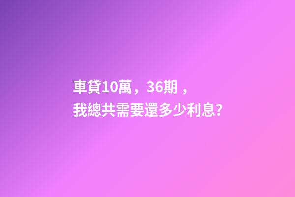 車貸10萬，36期，我總共需要還多少利息？